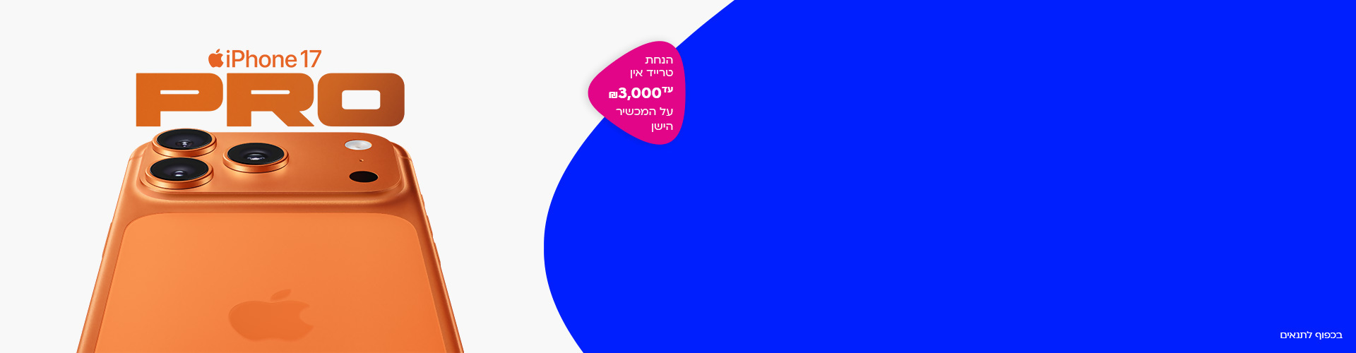 הנחת טרייד אין ₪3,000
סדרת iPhone החדשה
עם אחריות לכל החיים
על המכשיר הישן
בכפוף לתנאים
אל תפספסו 